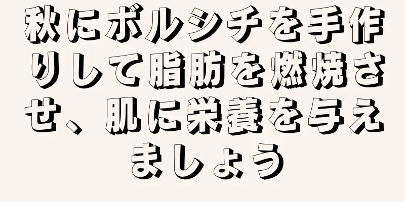 秋にボルシチを手作りして脂肪を燃焼させ、肌に栄養を与えましょう