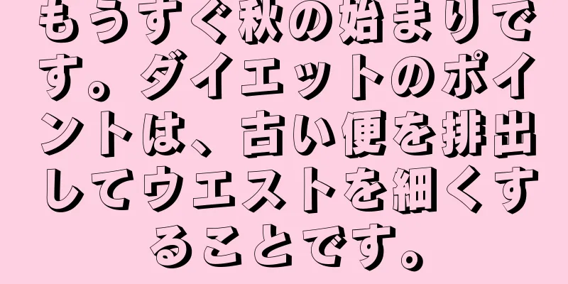 もうすぐ秋の始まりです。ダイエットのポイントは、古い便を排出してウエストを細くすることです。