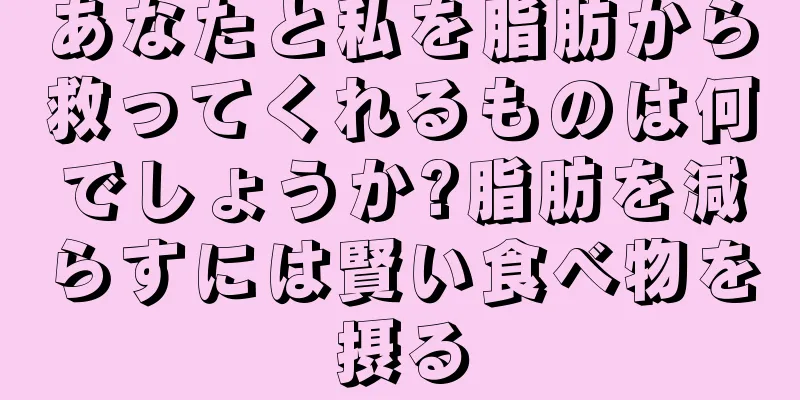 あなたと私を脂肪から救ってくれるものは何でしょうか?脂肪を減らすには賢い食べ物を摂る