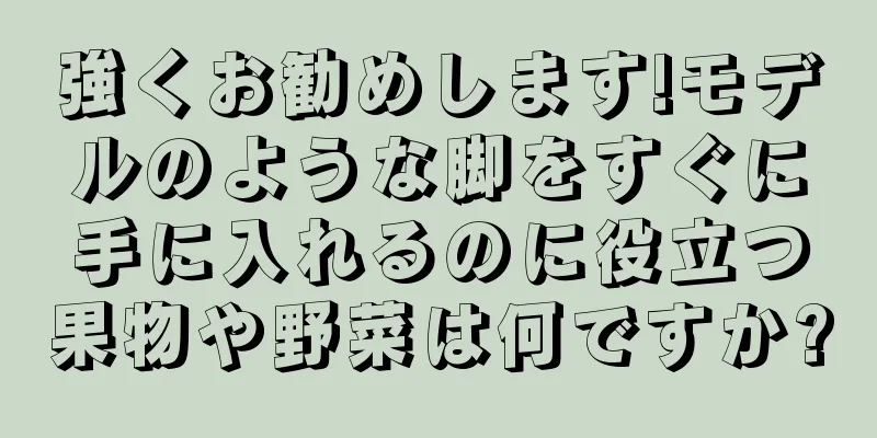 強くお勧めします!モデルのような脚をすぐに手に入れるのに役立つ果物や野菜は何ですか?