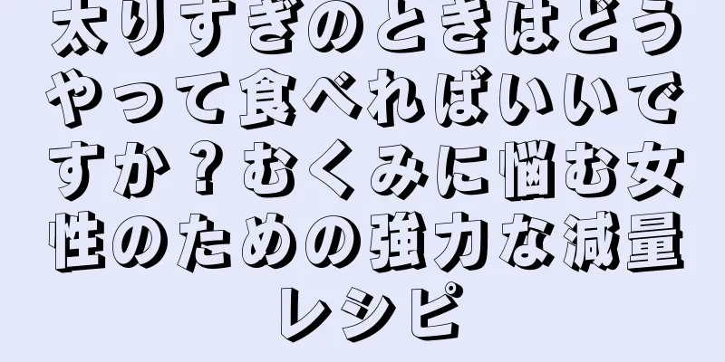 太りすぎのときはどうやって食べればいいですか？むくみに悩む女性のための強力な減量レシピ