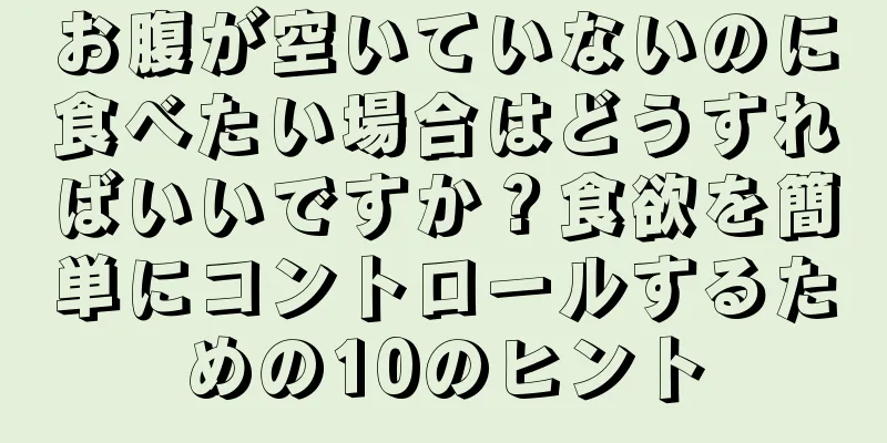 お腹が空いていないのに食べたい場合はどうすればいいですか？食欲を簡単にコントロールするための10のヒント