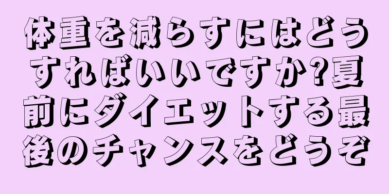 体重を減らすにはどうすればいいですか?夏前にダイエットする最後のチャンスをどうぞ