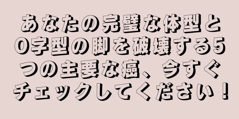 あなたの完璧な体型とO字型の脚を破壊する5つの主要な癌、今すぐチェックしてください！