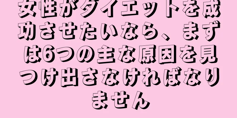 女性がダイエットを成功させたいなら、まずは6つの主な原因を見つけ出さなければなりません
