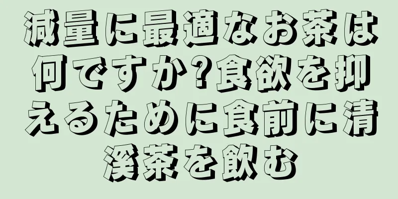 減量に最適なお茶は何ですか?食欲を抑えるために食前に清溪茶を飲む