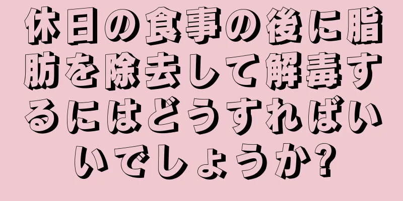 休日の食事の後に脂肪を除去して解毒するにはどうすればいいでしょうか?