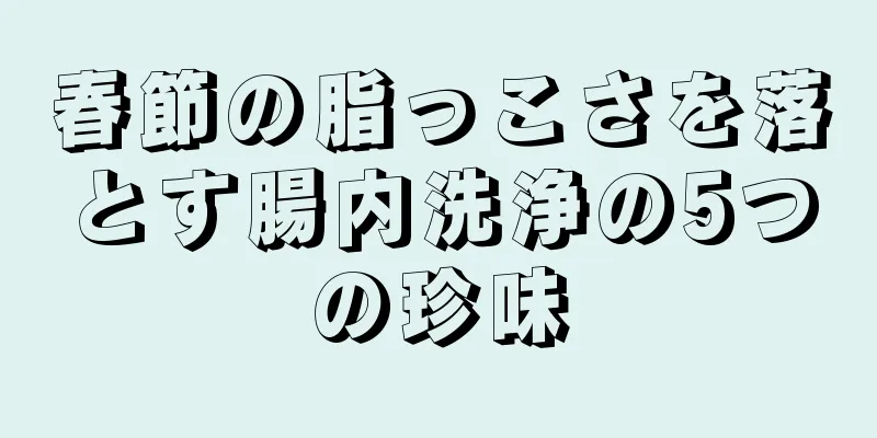 春節の脂っこさを落とす腸内洗浄の5つの珍味