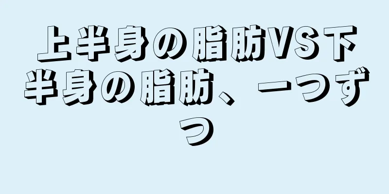 上半身の脂肪VS下半身の脂肪、一つずつ