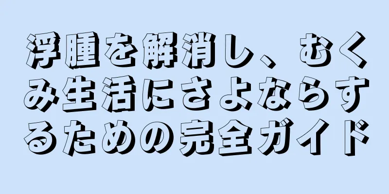 浮腫を解消し、むくみ生活にさよならするための完全ガイド