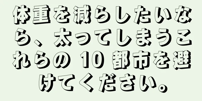 体重を減らしたいなら、太ってしまうこれらの 10 都市を避けてください。