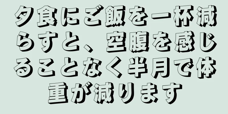 夕食にご飯を一杯減らすと、空腹を感じることなく半月で体重が減ります