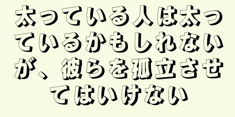 太っている人は太っているかもしれないが、彼らを孤立させてはいけない
