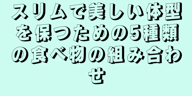 スリムで美しい体型を保つための5種類の食べ物の組み合わせ