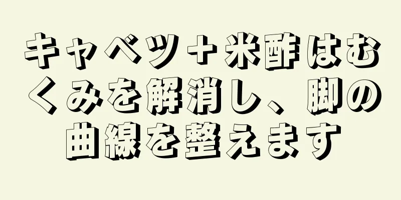 キャベツ＋米酢はむくみを解消し、脚の曲線を整えます