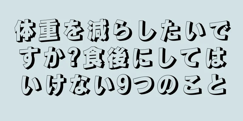 体重を減らしたいですか?食後にしてはいけない9つのこと