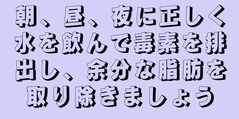 朝、昼、夜に正しく水を飲んで毒素を排出し、余分な脂肪を取り除きましょう