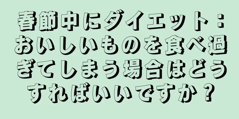 春節中にダイエット：おいしいものを食べ過ぎてしまう場合はどうすればいいですか？