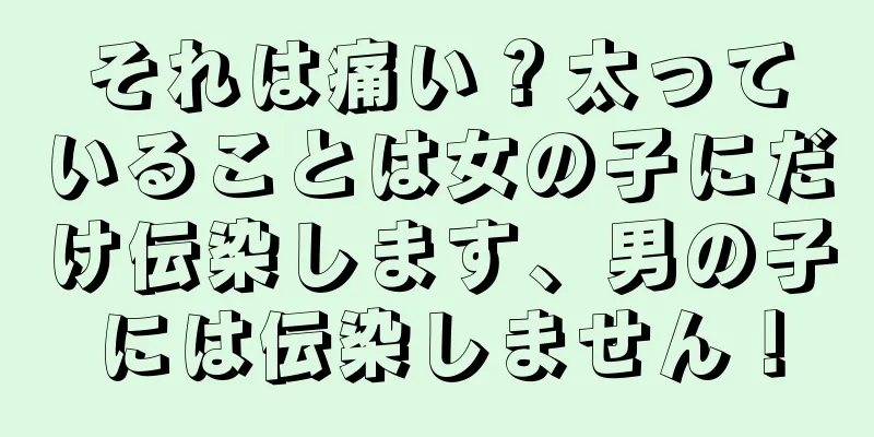 それは痛い？太っていることは女の子にだけ伝染します、男の子には伝染しません！