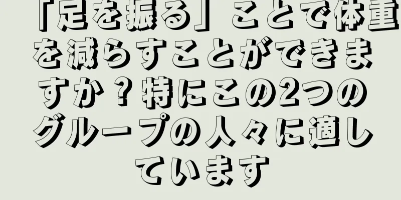 「足を振る」ことで体重を減らすことができますか？特にこの2つのグループの人々に適しています