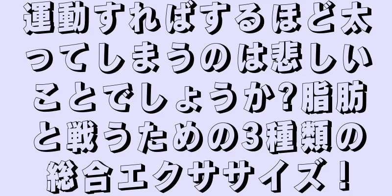 運動すればするほど太ってしまうのは悲しいことでしょうか?脂肪と戦うための3種類の総合エクササイズ！