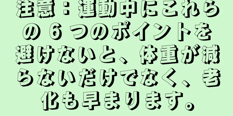 注意：運動中にこれらの 6 つのポイントを避けないと、体重が減らないだけでなく、老化も早まります。
