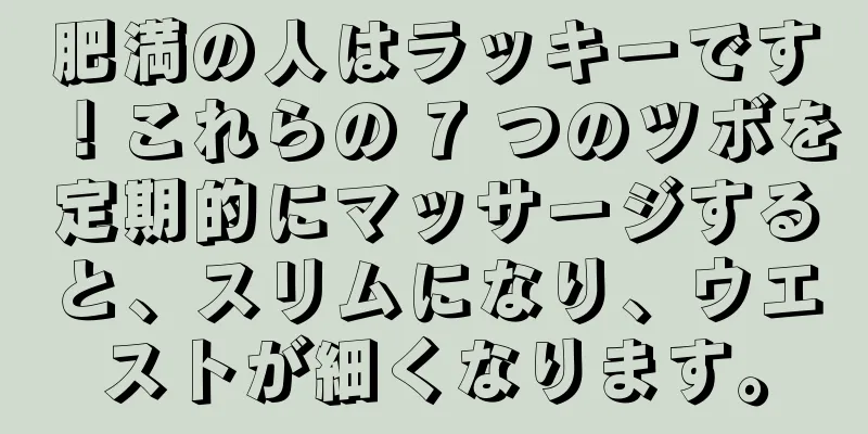 肥満の人はラッキーです！これらの 7 つのツボを定期的にマッサージすると、スリムになり、ウエストが細くなります。