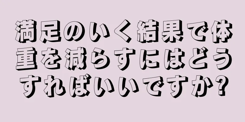 満足のいく結果で体重を減らすにはどうすればいいですか?