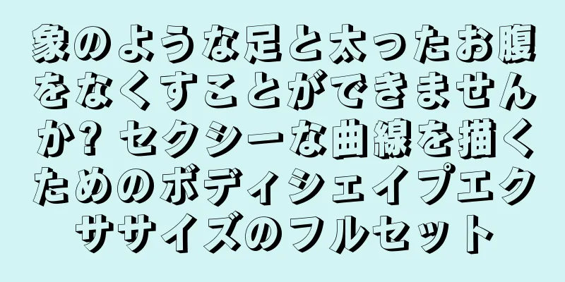 象のような足と太ったお腹をなくすことができませんか? セクシーな曲線を描くためのボディシェイプエクササイズのフルセット