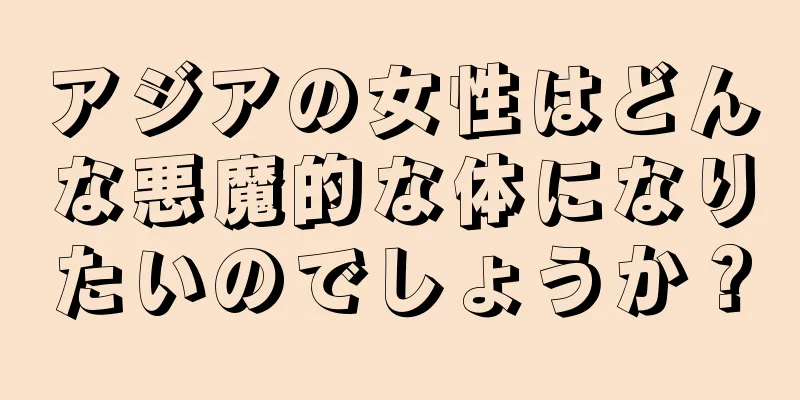 アジアの女性はどんな悪魔的な体になりたいのでしょうか？