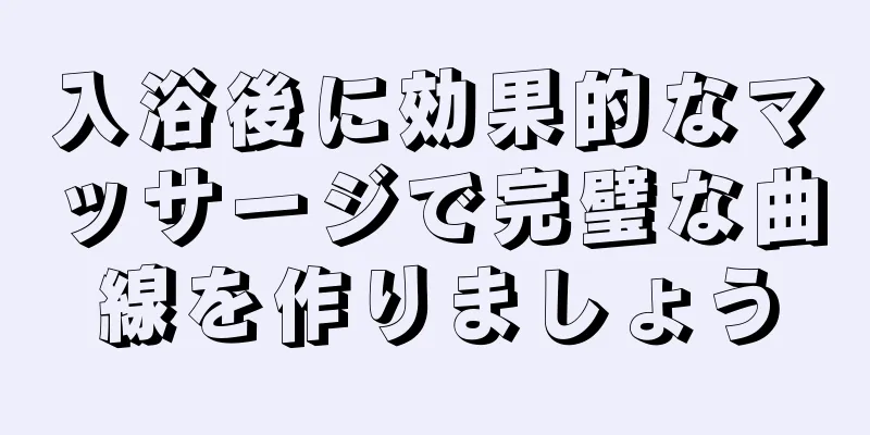 入浴後に効果的なマッサージで完璧な曲線を作りましょう