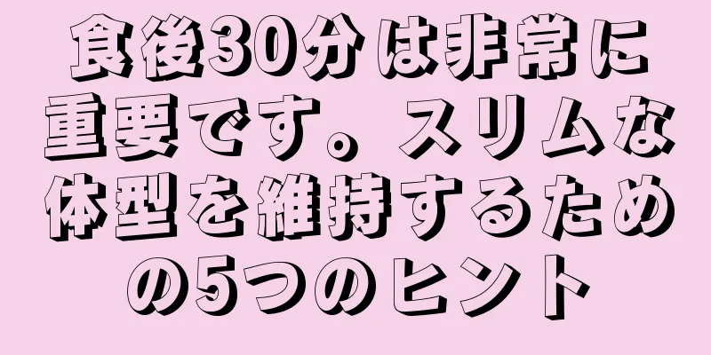 食後30分は非常に重要です。スリムな体型を維持するための5つのヒント