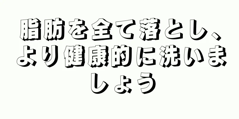 脂肪を全て落とし、より健康的に洗いましょう