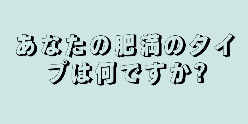 あなたの肥満のタイプは何ですか?